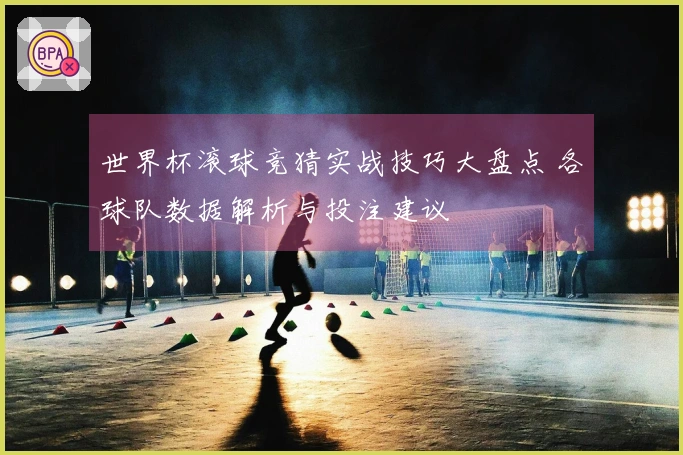 世界杯滚球竞猜实战技巧大盘点 各球队数据解析与投注建议