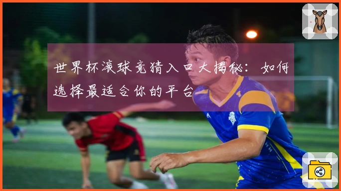世界杯滚球竞猜入口大揭秘：如何选择最适合你的平台